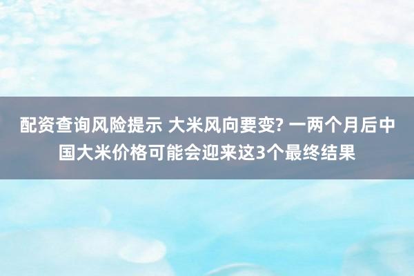 配资查询风险提示 大米风向要变? 一两个月后中国大米价格可能会迎来这3个最终结果