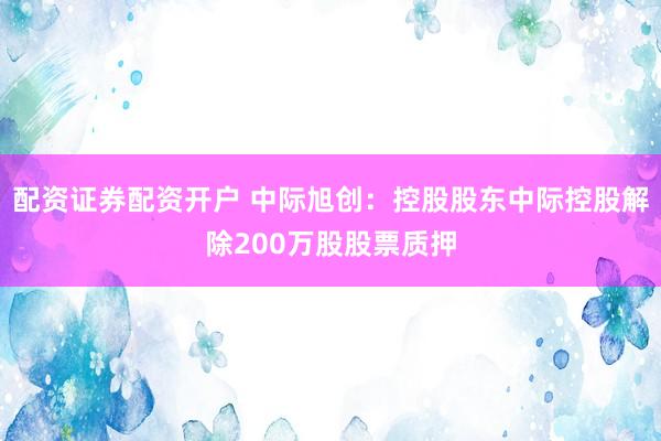 配资证券配资开户 中际旭创：控股股东中际控股解除200万股股票质押