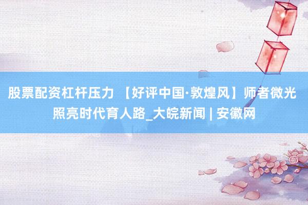 股票配资杠杆压力 【好评中国·敦煌风】师者微光 照亮时代育人路_大皖新闻 | 安徽网