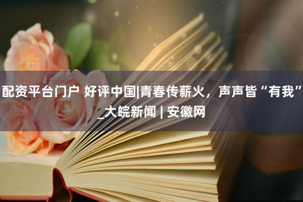 配资平台门户 好评中国|青春传薪火，声声皆“有我”_大皖新闻 | 安徽网