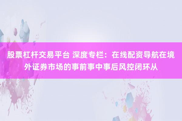 股票杠杆交易平台 深度专栏：在线配资导航在境外证券市场的事前事中事后风控闭环从