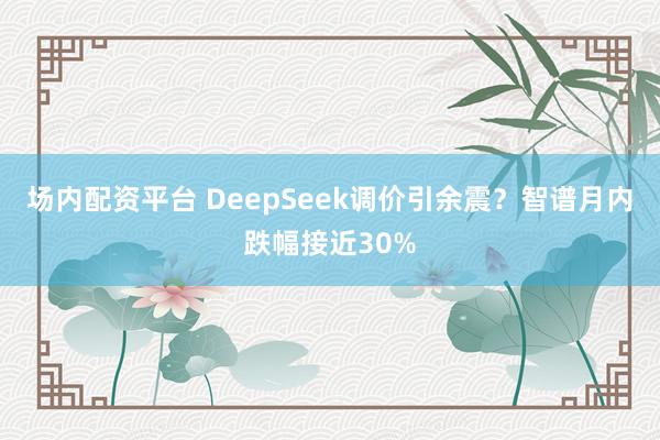 场内配资平台 DeepSeek调价引余震？智谱月内跌幅接近30%