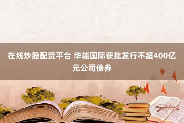 在线炒股配资平台 华能国际获批发行不超400亿元公司债券