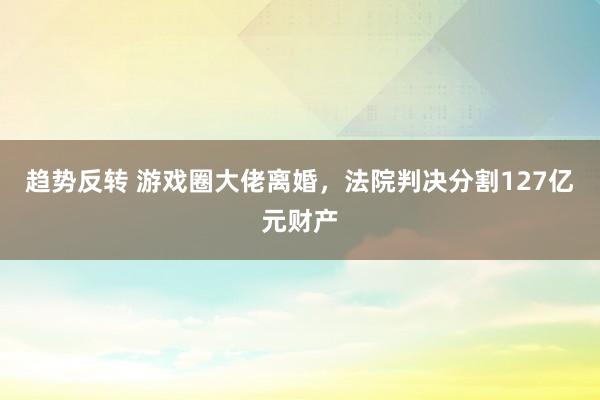 趋势反转 游戏圈大佬离婚，法院判决分割127亿元财产