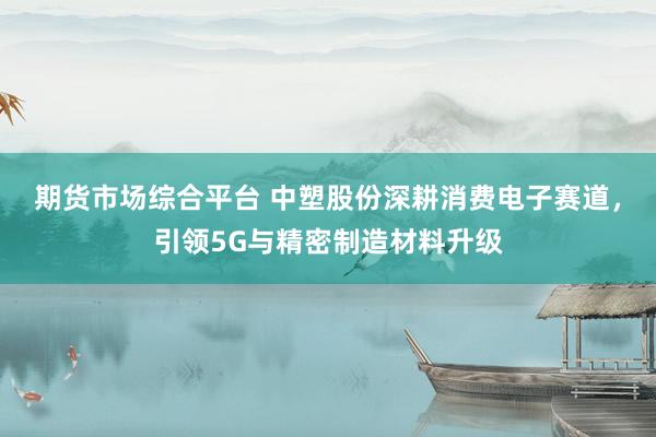期货市场综合平台 中塑股份深耕消费电子赛道，引领5G与精密制造材料升级
