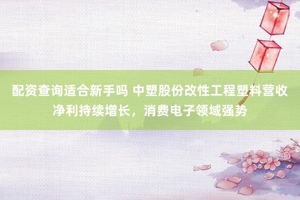 配资查询适合新手吗 中塑股份改性工程塑料营收净利持续增长，消费电子领域强势