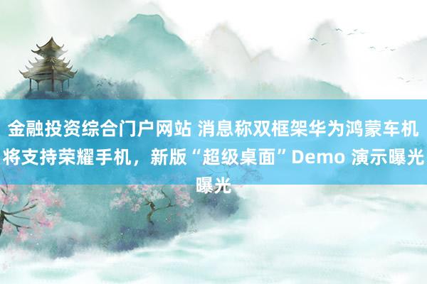 金融投资综合门户网站 消息称双框架华为鸿蒙车机将支持荣耀手机，新版“超级桌面”Demo 演示曝光