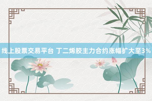 线上股票交易平台 丁二烯胶主力合约涨幅扩大至3%
