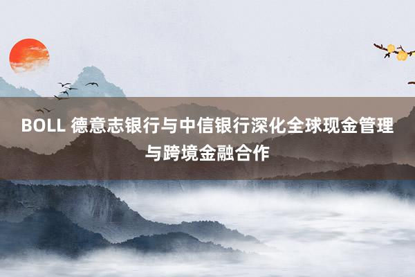 BOLL 德意志银行与中信银行深化全球现金管理与跨境金融合作