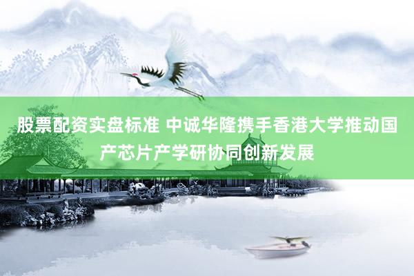 股票配资实盘标准 中诚华隆携手香港大学推动国产芯片产学研协同创新发展