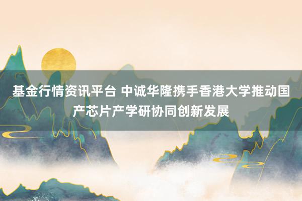 基金行情资讯平台 中诚华隆携手香港大学推动国产芯片产学研协同创新发展