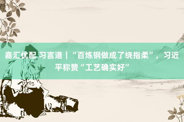 嘉汇优配 习言道｜“百炼钢做成了绕指柔”，习近平称赞“工艺确实好”