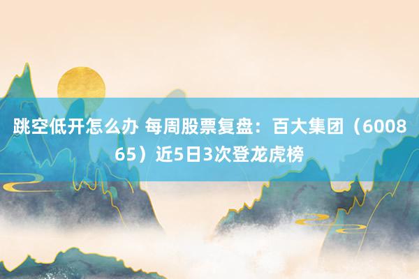 跳空低开怎么办 每周股票复盘：百大集团（600865）近5日3次登龙虎榜