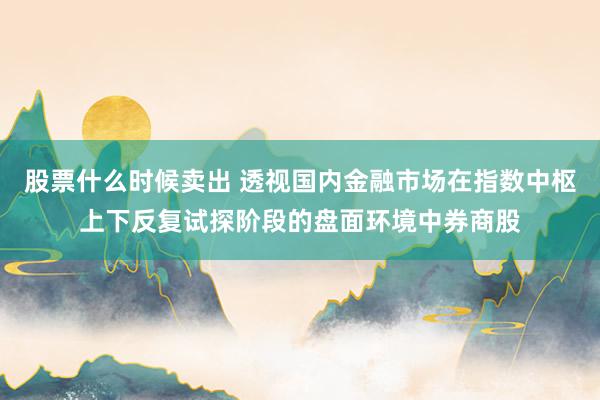 股票什么时候卖出 透视国内金融市场在指数中枢上下反复试探阶段的盘面环境中券商股