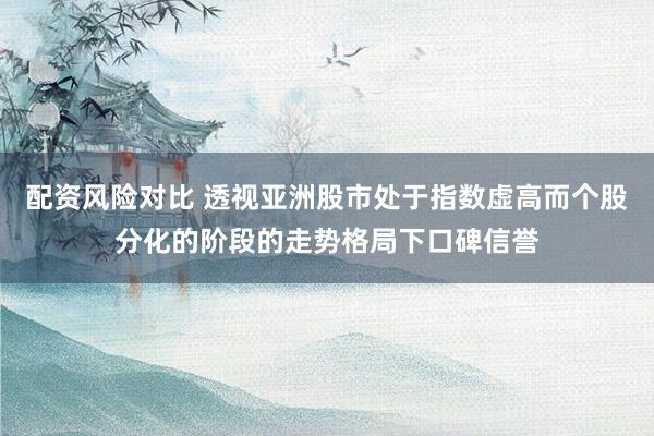 配资风险对比 透视亚洲股市处于指数虚高而个股分化的阶段的走势格局下口碑信誉