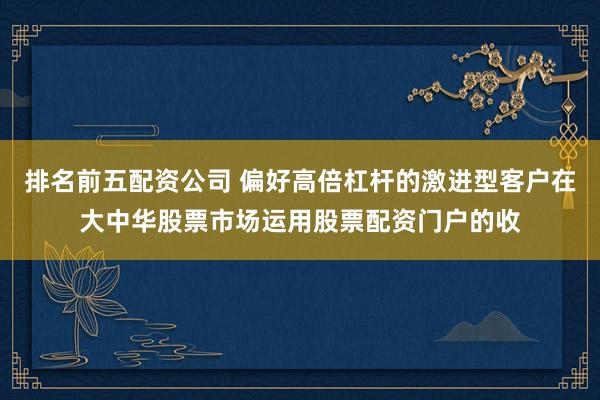 排名前五配资公司 偏好高倍杠杆的激进型客户在大中华股票市场运用股票配资门户的收