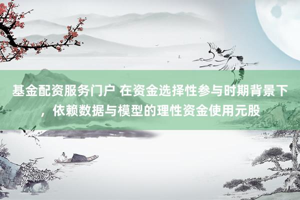 基金配资服务门户 在资金选择性参与时期背景下,依赖数据与模型的理性资金使用元股
