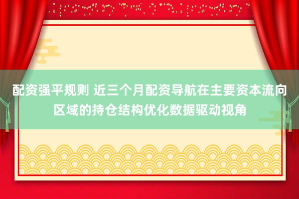配资强平规则 近三个月配资导航在主要资本流向区域的持仓结构优化数据驱动视角