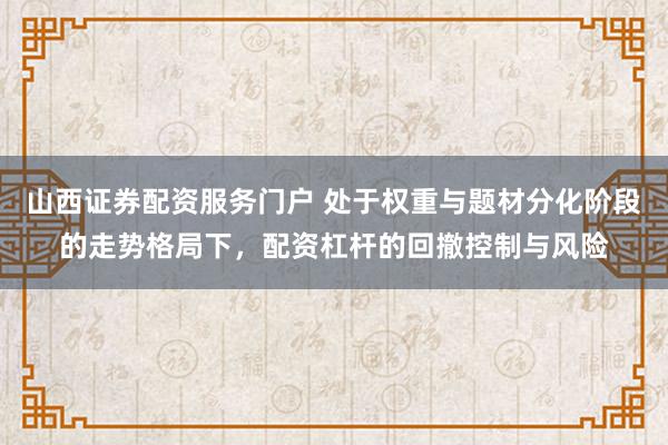 山西证券配资服务门户 处于权重与题材分化阶段的走势格局下，配资杠杆的回撤控制与风险