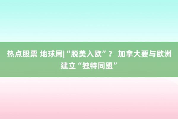 热点股票 地球局|“脱美入欧”？ 加拿大要与欧洲建立“独特同盟”