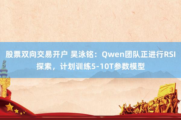 股票双向交易开户 吴泳铭:Qwen团队正进行RSI探索,计划训练5-10T参数模型