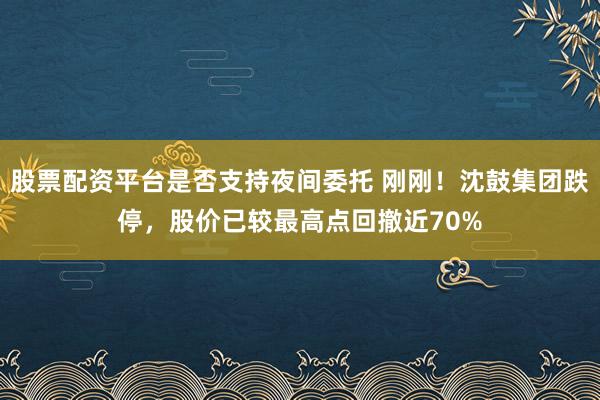股票配资平台是否支持夜间委托 刚刚！沈鼓集团跌停，股价已较最高点回撤近70%