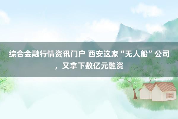 综合金融行情资讯门户 西安这家“无人船”公司，又拿下数亿元融资