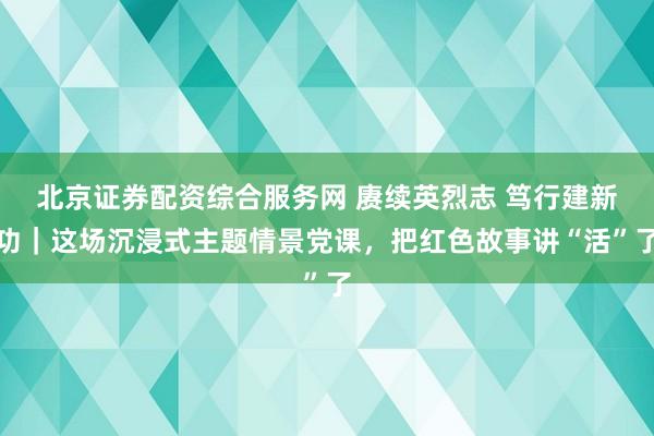 北京证券配资综合服务网 赓续英烈志 笃行建新功｜这场沉浸式主题情景党课，把红色故事讲“活”了
