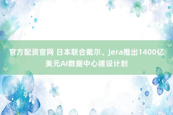 官方配资官网 日本联合戴尔、Jera推出1400亿美元AI数据中心建设计划