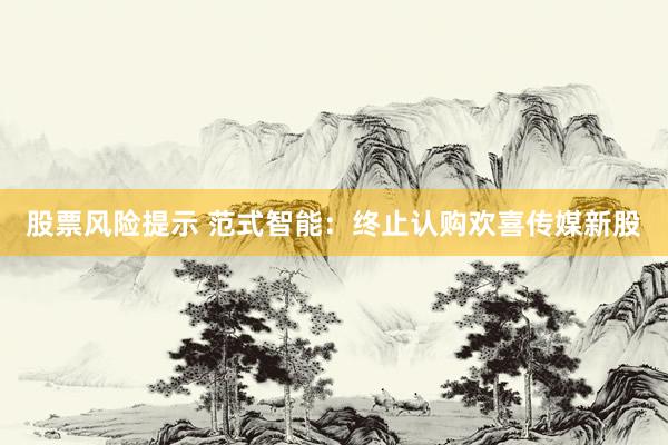 股票风险提示 范式智能：终止认购欢喜传媒新股