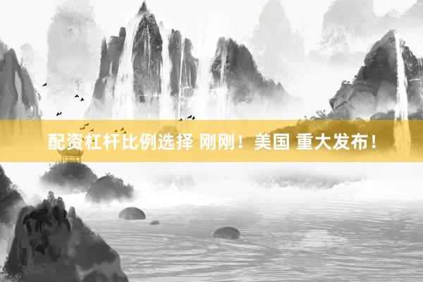 配资杠杆比例选择 刚刚！美国 重大发布！