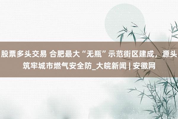 股票多头交易 合肥最大“无瓶”示范街区建成，源头筑牢城市燃气安全防_大皖新闻 | 安徽网