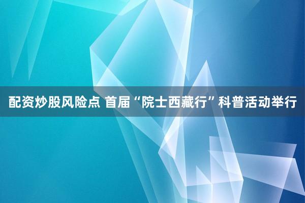 配资炒股风险点 首届“院士西藏行”科普活动举行