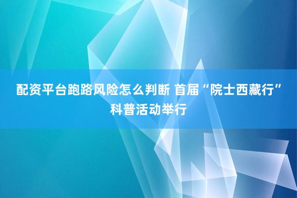配资平台跑路风险怎么判断 首届“院士西藏行”科普活动举行