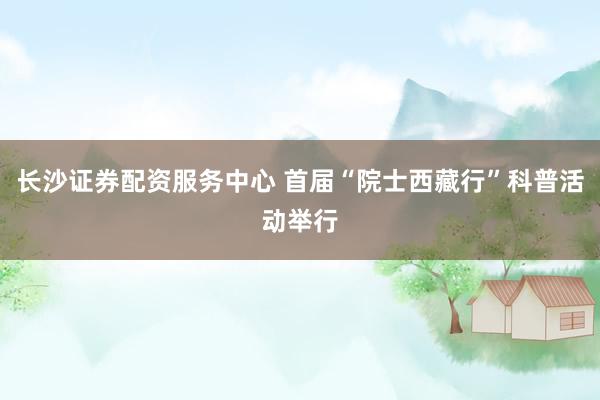 长沙证券配资服务中心 首届“院士西藏行”科普活动举行