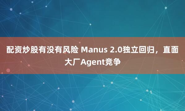 配资炒股有没有风险 Manus 2.0独立回归，直面大厂Agent竞争