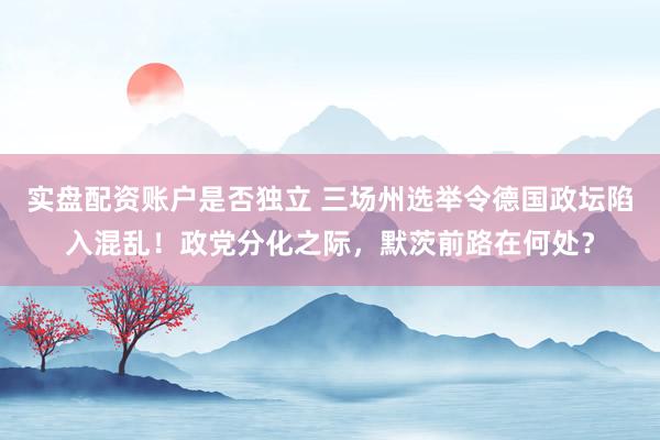 实盘配资账户是否独立 三场州选举令德国政坛陷入混乱！政党分化之际，默茨前路在何处？