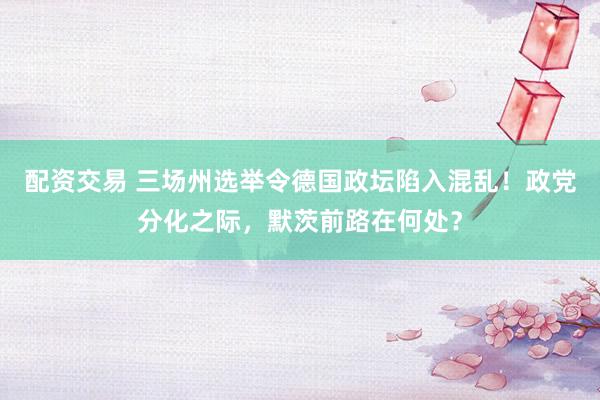 配资交易 三场州选举令德国政坛陷入混乱！政党分化之际，默茨前路在何处？