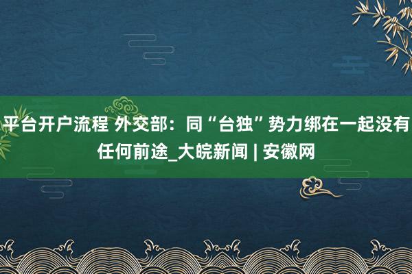 平台开户流程 外交部：同“台独”势力绑在一起没有任何前途_大皖新闻 | 安徽网