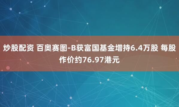 炒股配资 百奥赛图-B获富国基金增持6.4万股 每股作价约76.97港元