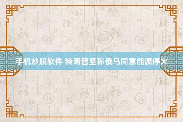 手机炒股软件 特朗普坚称俄乌同意能源停火