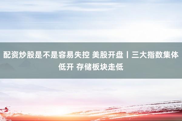 配资炒股是不是容易失控 美股开盘丨三大指数集体低开 存储板块走低