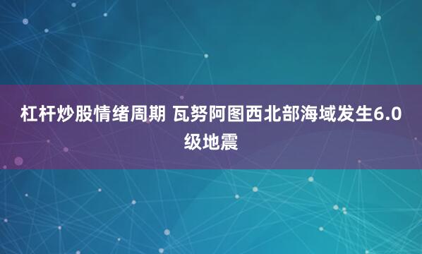 杠杆炒股情绪周期 瓦努阿图西北部海域发生6.0级地震