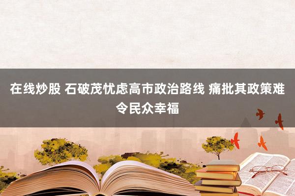 在线炒股 石破茂忧虑高市政治路线 痛批其政策难令民众幸福