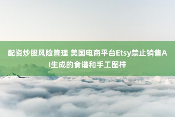 配资炒股风险管理 美国电商平台Etsy禁止销售AI生成的食谱和手工图样