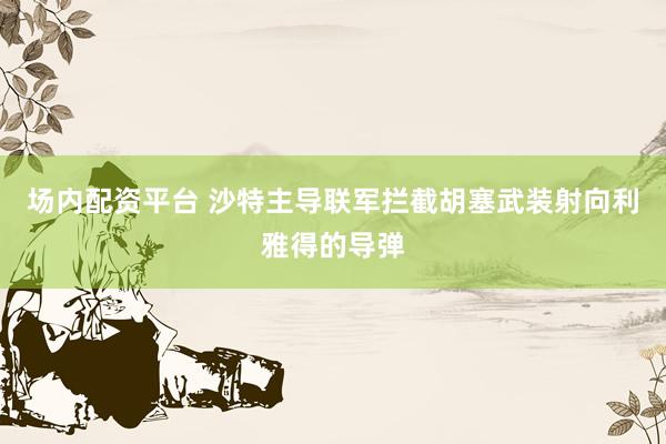 场内配资平台 沙特主导联军拦截胡塞武装射向利雅得的导弹