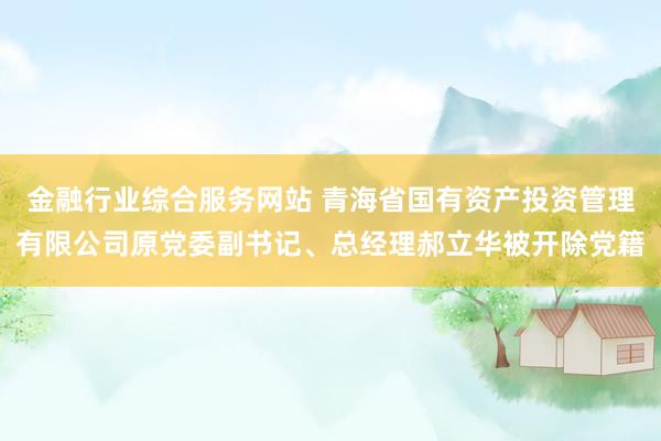 金融行业综合服务网站 青海省国有资产投资管理有限公司原党委副书记、总经理郝立华被开除党籍