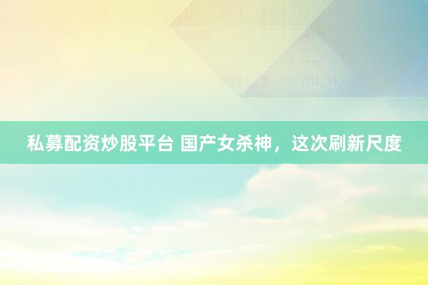 私募配资炒股平台 国产女杀神，这次刷新尺度