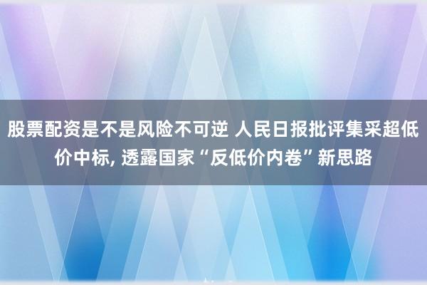 股票配资是不是风险不可逆 人民日报批评集采超低价中标, 透露国家“反低价内卷”新思路
