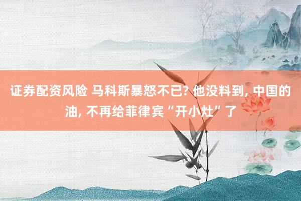 证券配资风险 马科斯暴怒不已? 他没料到, 中国的油, 不再给菲律宾“开小灶”了